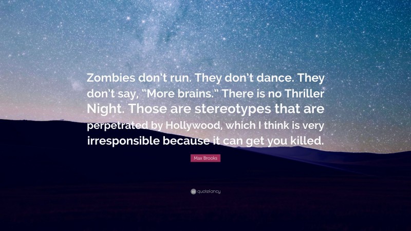 Max Brooks Quote: “Zombies don’t run. They don’t dance. They don’t say, “More brains.” There is no Thriller Night. Those are stereotypes that are perpetrated by Hollywood, which I think is very irresponsible because it can get you killed.”