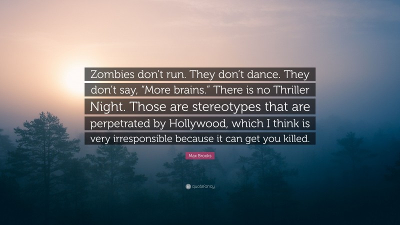 Max Brooks Quote: “Zombies don’t run. They don’t dance. They don’t say, “More brains.” There is no Thriller Night. Those are stereotypes that are perpetrated by Hollywood, which I think is very irresponsible because it can get you killed.”