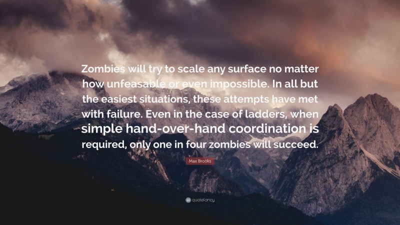 Max Brooks Quote: “Zombies will try to scale any surface no matter how unfeasable or even impossible. In all but the easiest situations, these attempts have met with failure. Even in the case of ladders, when simple hand-over-hand coordination is required, only one in four zombies will succeed.”