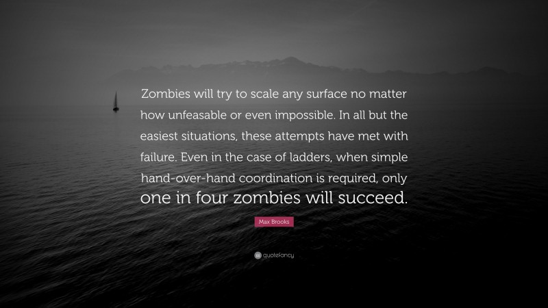 Max Brooks Quote: “Zombies will try to scale any surface no matter how unfeasable or even impossible. In all but the easiest situations, these attempts have met with failure. Even in the case of ladders, when simple hand-over-hand coordination is required, only one in four zombies will succeed.”