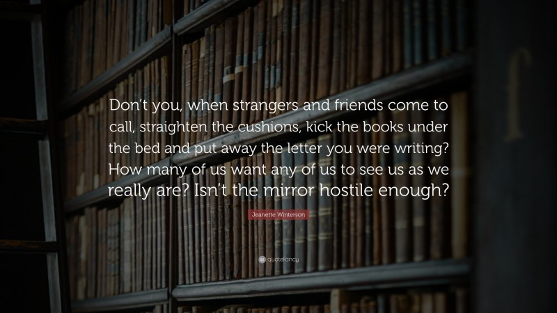 Jeanette Winterson Quote: “Don’t you, when strangers and friends come to call, straighten the cushions, kick the books under the bed and put away the letter you were writing? How many of us want any of us to see us as we really are? Isn’t the mirror hostile enough?”