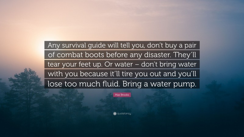 Max Brooks Quote: “Any survival guide will tell you, don’t buy a pair of combat boots before any disaster. They’ll tear your feet up. Or water – don’t bring water with you because it’ll tire you out and you’ll lose too much fluid. Bring a water pump.”