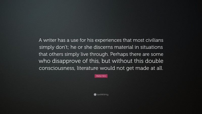 Walter Kirn Quote: “A writer has a use for his experiences that most civilians simply don’t; he or she discerns material in situations that others simply live through. Perhaps there are some who disapprove of this, but without this double consciousness, literature would not get made at all.”