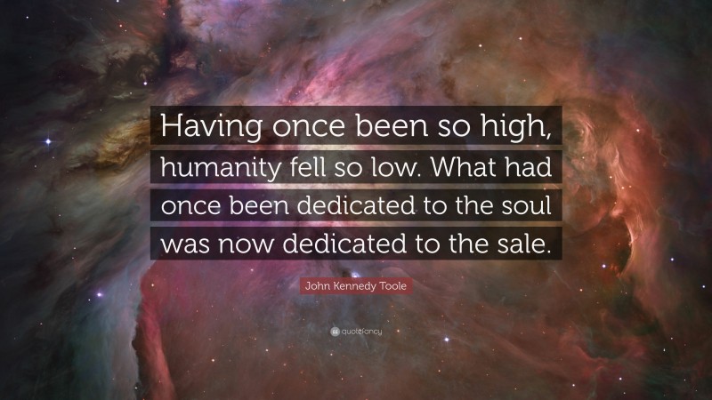 John Kennedy Toole Quote: “Having once been so high, humanity fell so low. What had once been dedicated to the soul was now dedicated to the sale.”