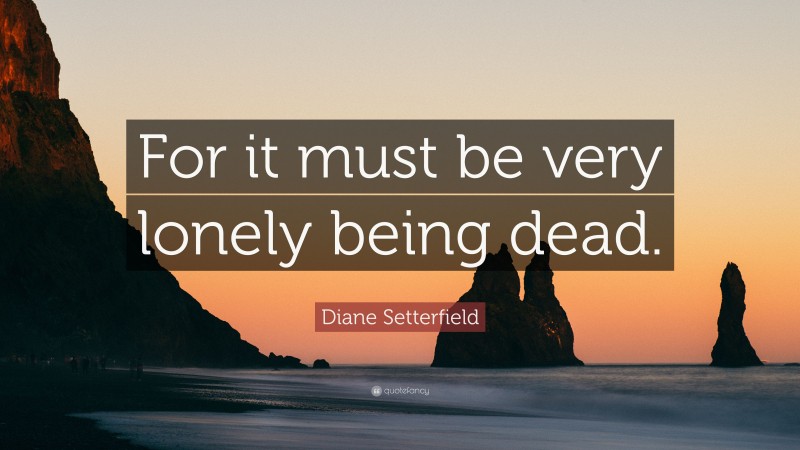 Diane Setterfield Quote: “For it must be very lonely being dead.”