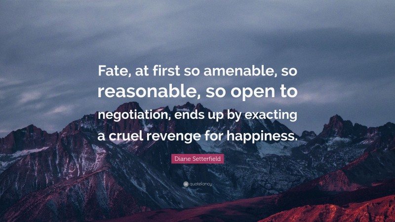 Diane Setterfield Quote: “Fate, at first so amenable, so reasonable, so open to negotiation, ends up by exacting a cruel revenge for happiness.”