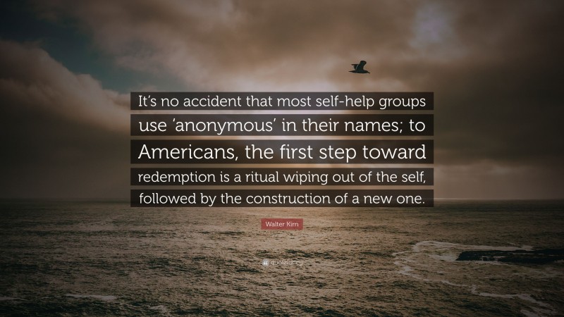 Walter Kirn Quote: “It’s no accident that most self-help groups use ‘anonymous’ in their names; to Americans, the first step toward redemption is a ritual wiping out of the self, followed by the construction of a new one.”