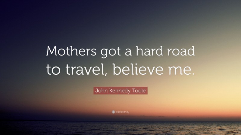 John Kennedy Toole Quote: “Mothers got a hard road to travel, believe me.”