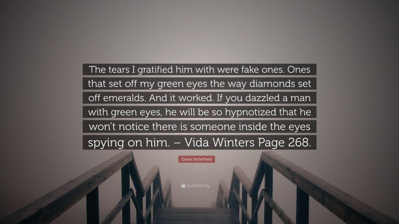 Diane Setterfield Quote: “The tears I gratified him with were fake ones. Ones that set off my green eyes the way diamonds set off emeralds. And it worked. If you dazzled a man with green eyes, he will be so hypnotized that he won’t notice there is someone inside the eyes spying on him. – Vida Winters Page 268.”