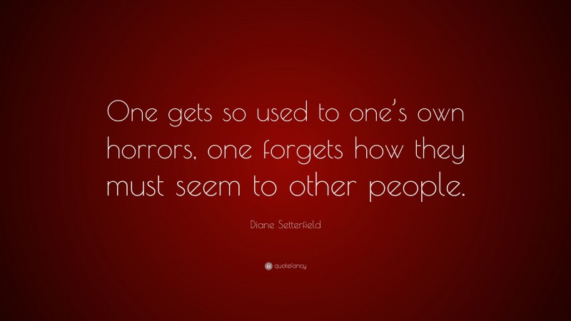 Diane Setterfield Quote: “One gets so used to one’s own horrors, one forgets how they must seem to other people.”