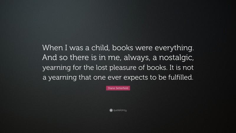 Diane Setterfield Quote: “When I was a child, books were everything. And so there is in me, always, a nostalgic, yearning for the lost pleasure of books. It is not a yearning that one ever expects to be fulfilled.”