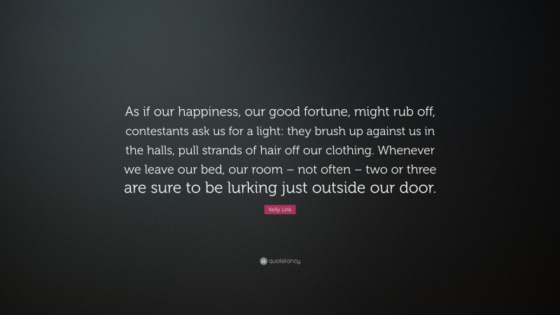 Kelly Link Quote: “As if our happiness, our good fortune, might rub off, contestants ask us for a light: they brush up against us in the halls, pull strands of hair off our clothing. Whenever we leave our bed, our room – not often – two or three are sure to be lurking just outside our door.”