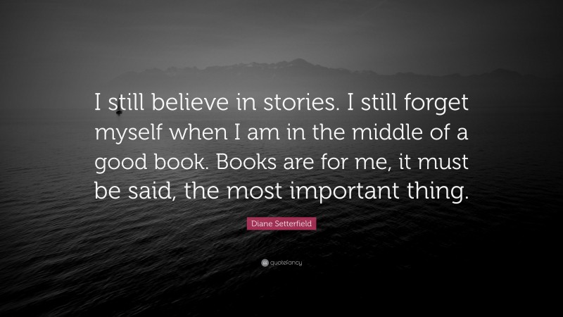 Diane Setterfield Quote: “I still believe in stories. I still forget myself when I am in the middle of a good book. Books are for me, it must be said, the most important thing.”