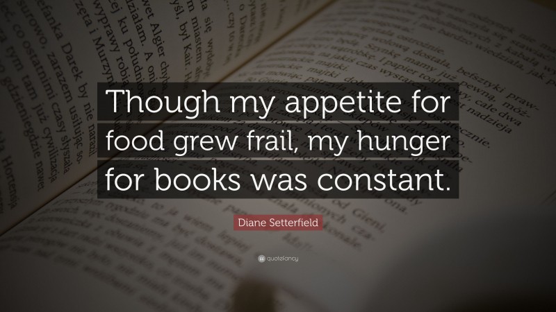 Diane Setterfield Quote: “Though my appetite for food grew frail, my hunger for books was constant.”