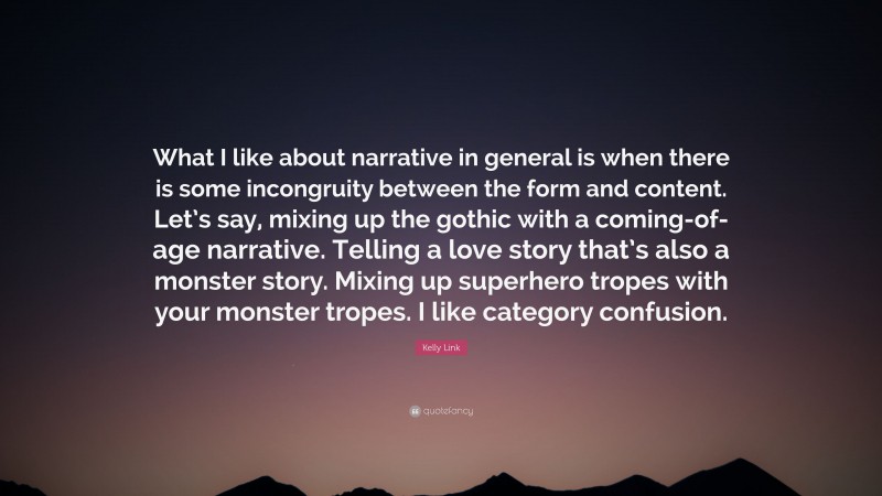 Kelly Link Quote: “What I like about narrative in general is when there is some incongruity between the form and content. Let’s say, mixing up the gothic with a coming-of-age narrative. Telling a love story that’s also a monster story. Mixing up superhero tropes with your monster tropes. I like category confusion.”