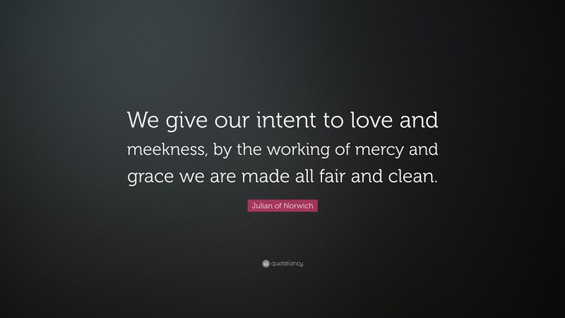 Julian of Norwich Quote: “We give our intent to love and meekness, by the working of mercy and grace we are made all fair and clean.”