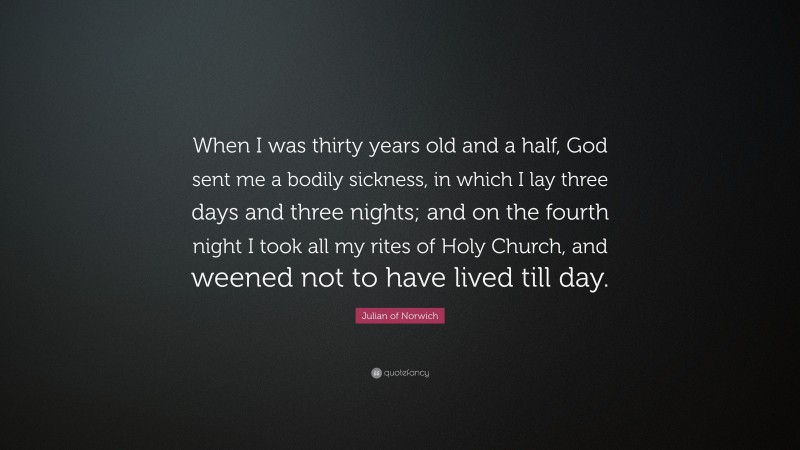 Julian of Norwich Quote: “When I was thirty years old and a half, God sent me a bodily sickness, in which I lay three days and three nights; and on the fourth night I took all my rites of Holy Church, and weened not to have lived till day.”