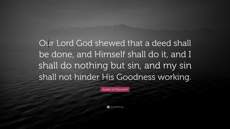 Julian of Norwich Quote: “Our Lord God shewed that a deed shall be done, and Himself shall do it, and I shall do nothing but sin, and my sin shall not hinder His Goodness working.”