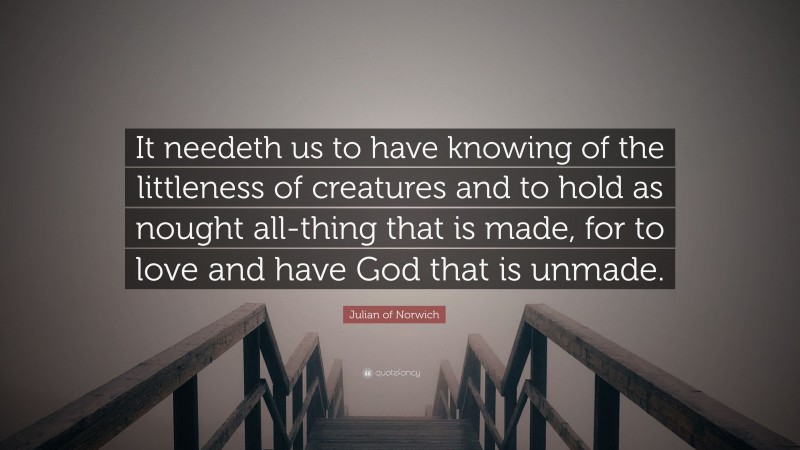 Julian of Norwich Quote: “It needeth us to have knowing of the littleness of creatures and to hold as nought all-thing that is made, for to love and have God that is unmade.”