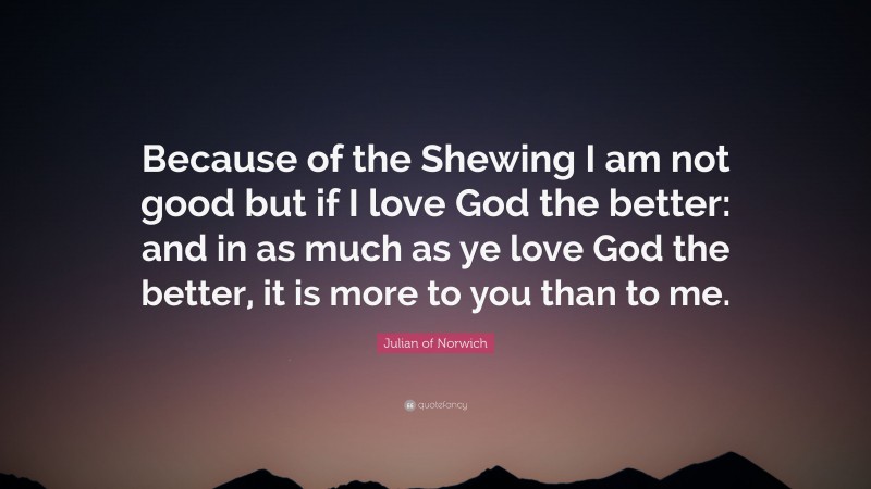 Julian of Norwich Quote: “Because of the Shewing I am not good but if I love God the better: and in as much as ye love God the better, it is more to you than to me.”