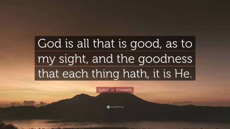 Julian of Norwich Quote: “God is all that is good, as to my sight, and the goodness that each thing hath, it is He.”