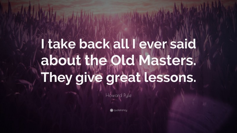 Howard Pyle Quote: “I take back all I ever said about the Old Masters. They give great lessons.”