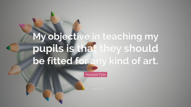 Howard Pyle Quote: “My objective in teaching my pupils is that they should be fitted for any kind of art.”