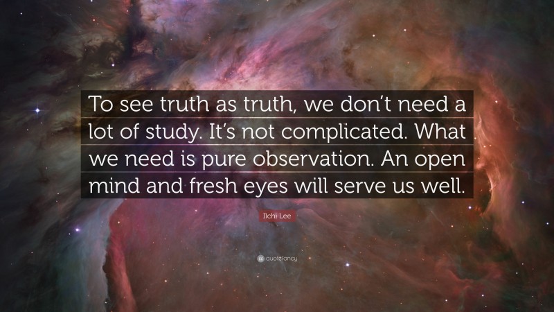 Ilchi Lee Quote: “To see truth as truth, we don’t need a lot of study. It’s not complicated. What we need is pure observation. An open mind and fresh eyes will serve us well.”