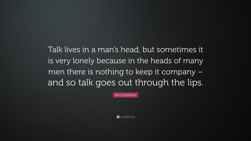 Beryl Markham Quote: “Talk lives in a man’s head, but sometimes it is very lonely because in the heads of many men there is nothing to keep it company – and so talk goes out through the lips.”