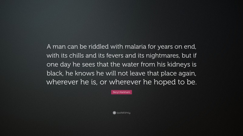 Beryl Markham Quote: “A man can be riddled with malaria for years on end, with its chills and its fevers and its nightmares, but if one day he sees that the water from his kidneys is black, he knows he will not leave that place again, wherever he is, or wherever he hoped to be.”