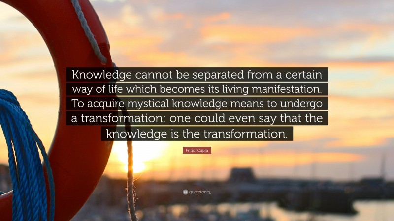 Fritjof Capra Quote: “Knowledge cannot be separated from a certain way of life which becomes its living manifestation. To acquire mystical knowledge means to undergo a transformation; one could even say that the knowledge is the transformation.”
