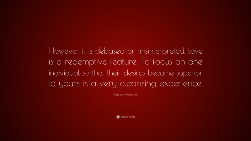 Jeanette Winterson Quote: “However it is debased or misinterpreted, love is a redemptive feature. To focus on one individual so that their desires become superior to yours is a very cleansing experience.”