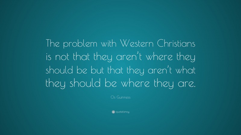 Os Guinness Quote: “The problem with Western Christians is not that they aren’t where they should be but that they aren’t what they should be where they are.”