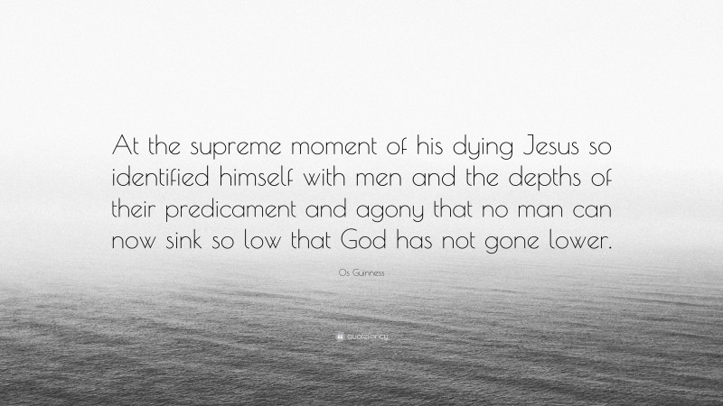 Os Guinness Quote: “At the supreme moment of his dying Jesus so identified himself with men and the depths of their predicament and agony that no man can now sink so low that God has not gone lower.”