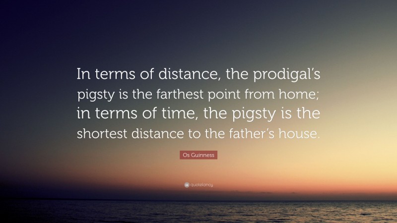 Os Guinness Quote: “In terms of distance, the prodigal’s pigsty is the farthest point from home; in terms of time, the pigsty is the shortest distance to the father’s house.”