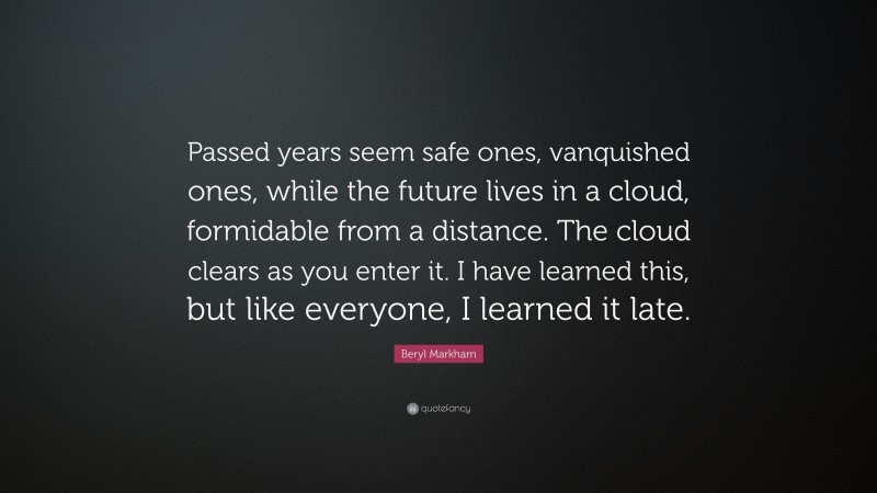 Beryl Markham Quote: “Passed years seem safe ones, vanquished ones, while the future lives in a cloud, formidable from a distance. The cloud clears as you enter it. I have learned this, but like everyone, I learned it late.”