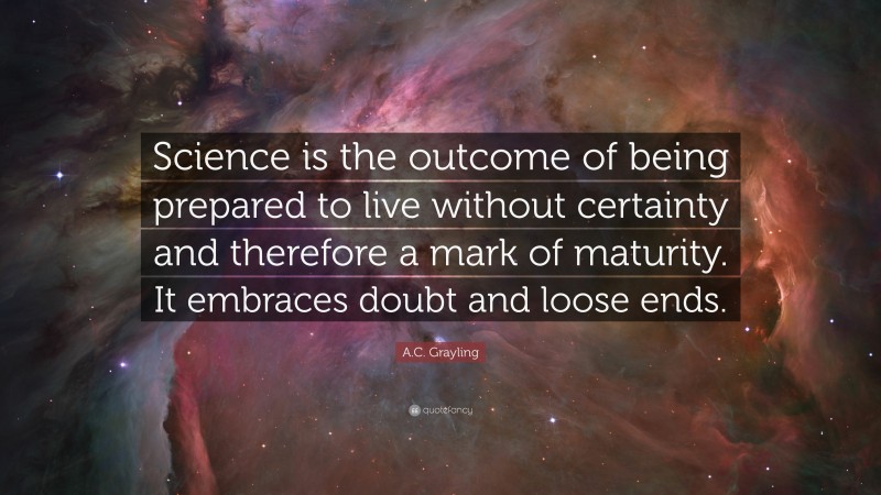 A.C. Grayling Quote: “Science is the outcome of being prepared to live without certainty and therefore a mark of maturity. It embraces doubt and loose ends.”
