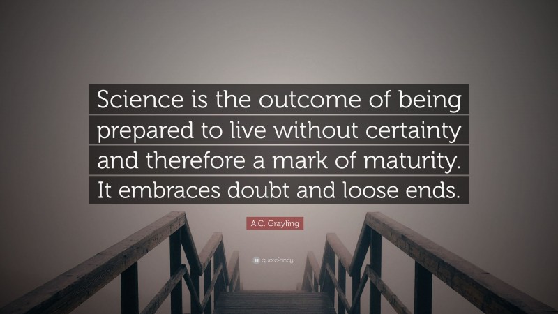 A.C. Grayling Quote: “Science is the outcome of being prepared to live without certainty and therefore a mark of maturity. It embraces doubt and loose ends.”