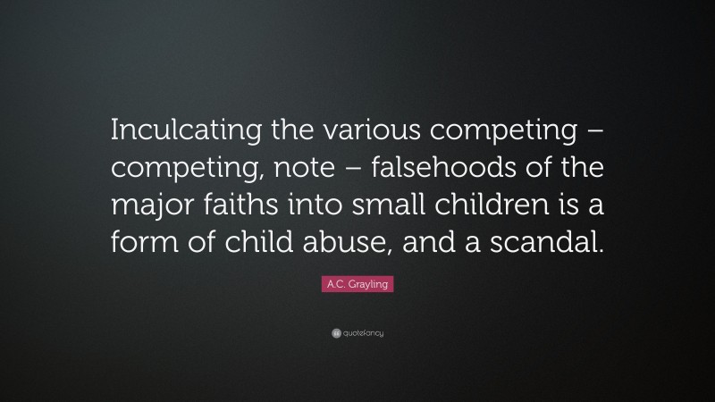 A.C. Grayling Quote: “Inculcating the various competing – competing, note – falsehoods of the major faiths into small children is a form of child abuse, and a scandal.”