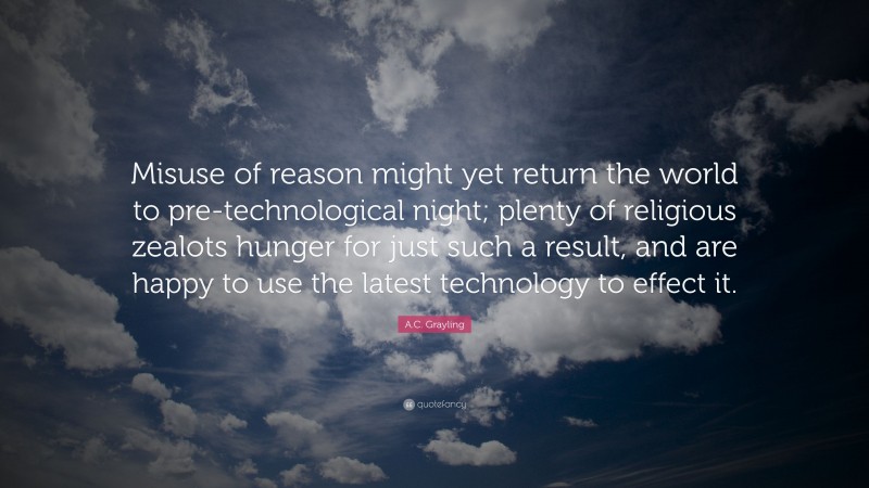 A.C. Grayling Quote: “Misuse of reason might yet return the world to pre-technological night; plenty of religious zealots hunger for just such a result, and are happy to use the latest technology to effect it.”