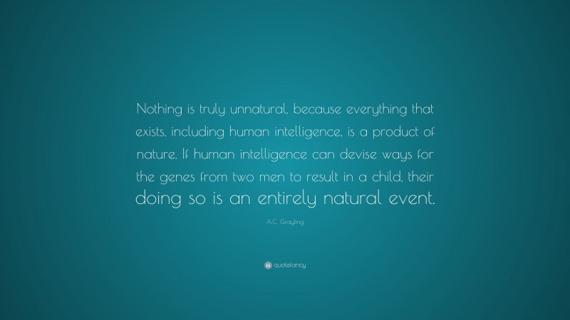 A.C. Grayling Quote: “Nothing is truly unnatural, because everything that exists, including human intelligence, is a product of nature. If human intelligence can devise ways for the genes from two men to result in a child, their doing so is an entirely natural event.”