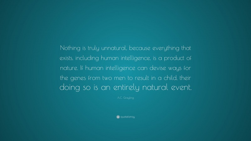 A.C. Grayling Quote: “Nothing is truly unnatural, because everything that exists, including human intelligence, is a product of nature. If human intelligence can devise ways for the genes from two men to result in a child, their doing so is an entirely natural event.”