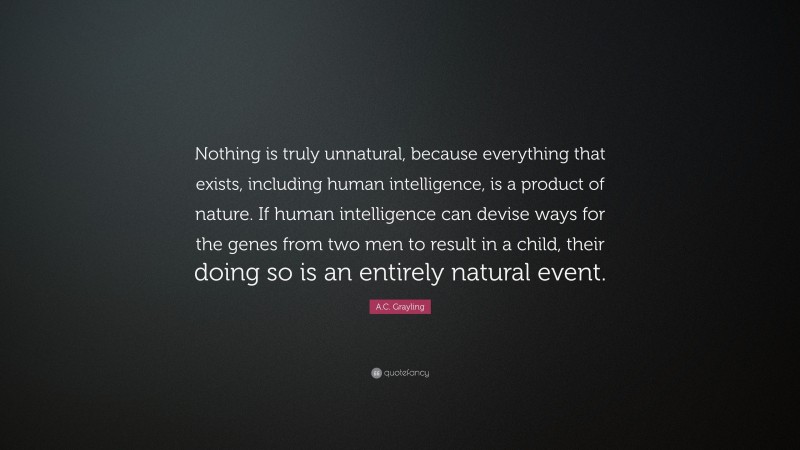 A.C. Grayling Quote: “Nothing is truly unnatural, because everything that exists, including human intelligence, is a product of nature. If human intelligence can devise ways for the genes from two men to result in a child, their doing so is an entirely natural event.”
