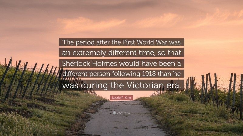 Laurie R. King Quote: “The period after the First World War was an extremely different time, so that Sherlock Holmes would have been a different person following 1918 than he was during the Victorian era.”