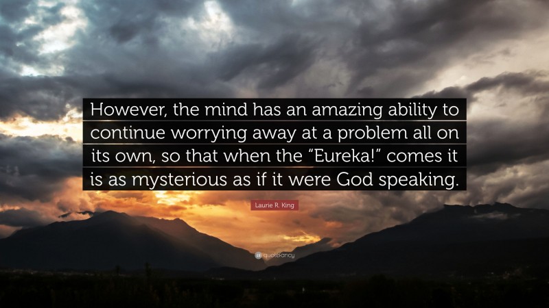Laurie R. King Quote: “However, the mind has an amazing ability to continue worrying away at a problem all on its own, so that when the “Eureka!” comes it is as mysterious as if it were God speaking.”