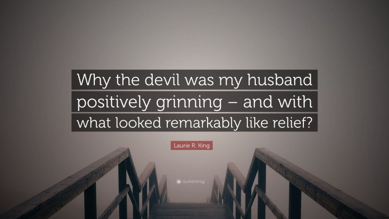 Laurie R. King Quote: “Why the devil was my husband positively grinning – and with what looked remarkably like relief?”
