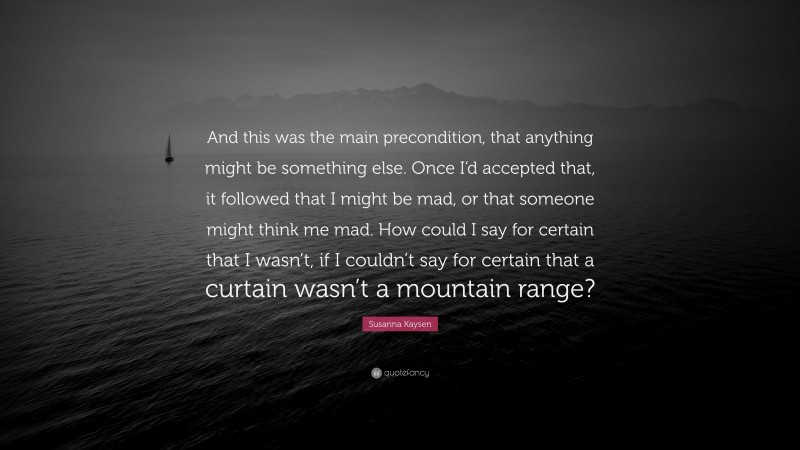 Susanna Kaysen Quote: “And this was the main precondition, that anything might be something else. Once I’d accepted that, it followed that I might be mad, or that someone might think me mad. How could I say for certain that I wasn’t, if I couldn’t say for certain that a curtain wasn’t a mountain range?”