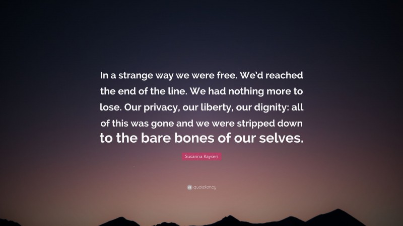 Susanna Kaysen Quote: “In a strange way we were free. We’d reached the end of the line. We had nothing more to lose. Our privacy, our liberty, our dignity: all of this was gone and we were stripped down to the bare bones of our selves.”