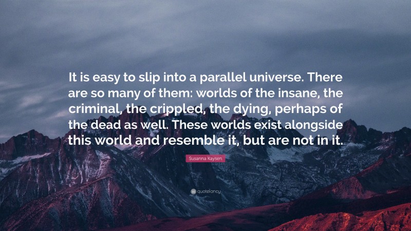 Susanna Kaysen Quote: “It is easy to slip into a parallel universe. There are so many of them: worlds of the insane, the criminal, the crippled, the dying, perhaps of the dead as well. These worlds exist alongside this world and resemble it, but are not in it.”