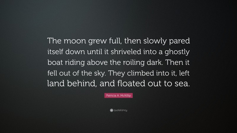 Patricia A. McKillip Quote: “The moon grew full, then slowly pared itself down until it shriveled into a ghostly boat riding above the roiling dark. Then it fell out of the sky. They climbed into it, left land behind, and floated out to sea.”